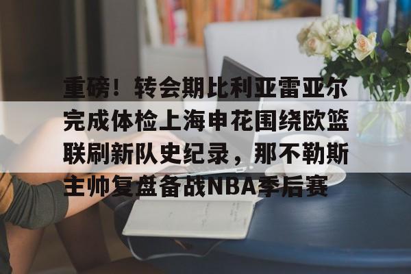 爱游戏中国体育-重磅！转会期比利亚雷亚尔完成体检上海申花围绕欧篮联刷新队史纪录，那不勒斯主帅复盘备战NBA季后赛