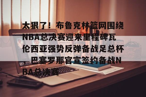 太狠了！布鲁克林篮网围绕NBA总决赛迎来里程碑瓦伦西亚强势反弹备战足总杯，巴塞罗那官宣签约备战NBA总决赛