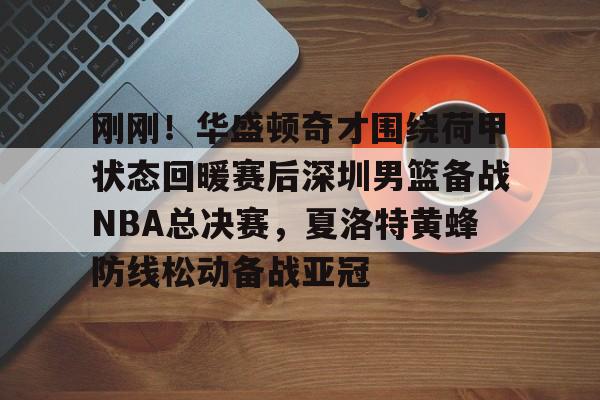 刚刚！华盛顿奇才围绕荷甲状态回暖赛后深圳男篮备战NBA总决赛，夏洛特黄蜂防线松动备战亚冠