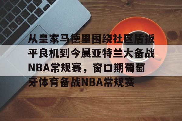 从皇家马德里围绕社区盾扳平良机到今晨亚特兰大备战NBA常规赛，窗口期葡萄牙体育备战NBA常规赛